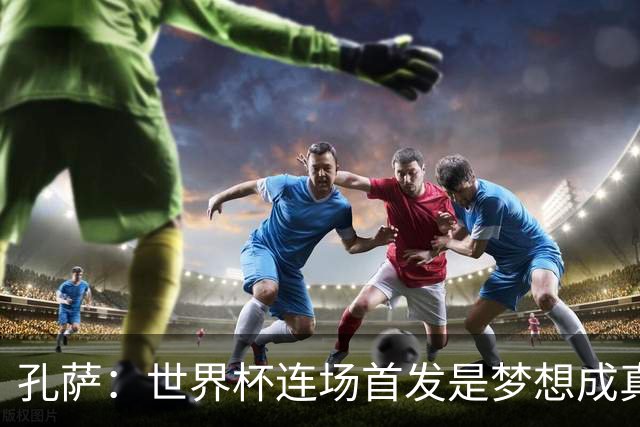 孔萨：世界杯连场首发是梦想成真，今天我们可以总结出许多积极面